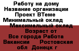 Работу на дому › Название организации ­ Проект ВТеме  › Минимальный оклад ­ 600 › Максимальный оклад ­ 3 000 › Возраст от ­ 18 - Все города Работа » Вакансии   . Ростовская обл.,Донецк г.